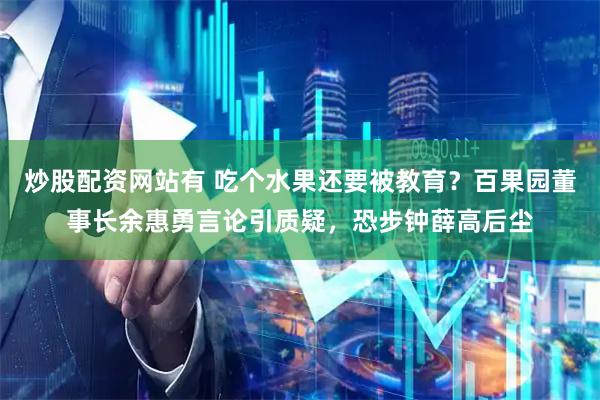 炒股配资网站有 吃个水果还要被教育？百果园董事长余惠勇言论引质疑，恐步钟薛高后尘