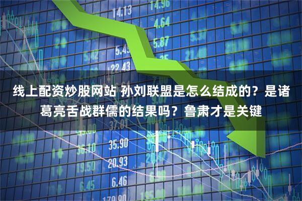 线上配资炒股网站 孙刘联盟是怎么结成的？是诸葛亮舌战群儒的结果吗？鲁肃才是关键