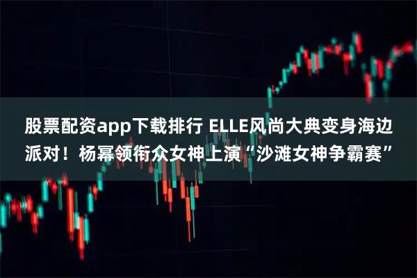 股票配资app下载排行 ELLE风尚大典变身海边派对！杨幂领衔众女神上演“沙滩女神争霸赛”