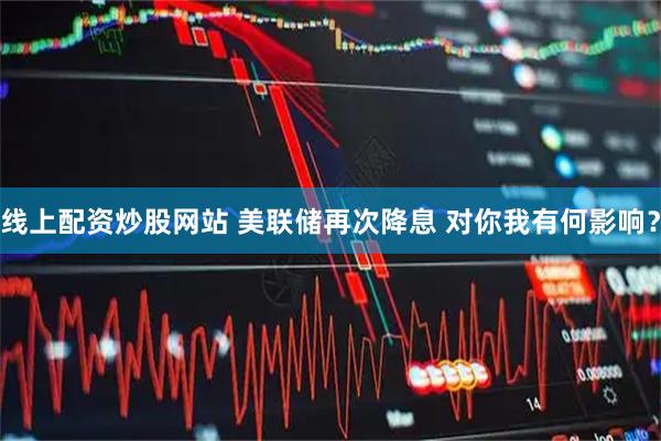 线上配资炒股网站 美联储再次降息 对你我有何影响？