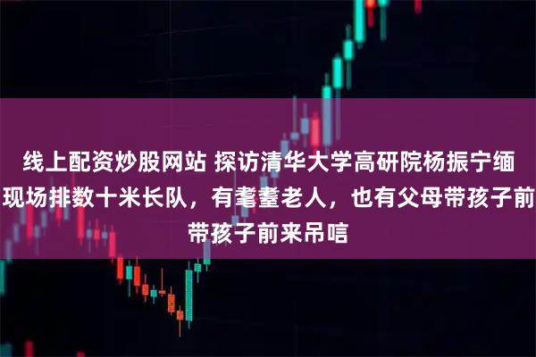 线上配资炒股网站 探访清华大学高研院杨振宁缅怀室：现场排数十米长队，有耄耋老人，也有父母带孩子前来吊唁