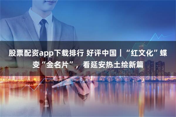 股票配资app下载排行 好评中国｜“红文化”蝶变“金名片”，看延安热土绘新篇