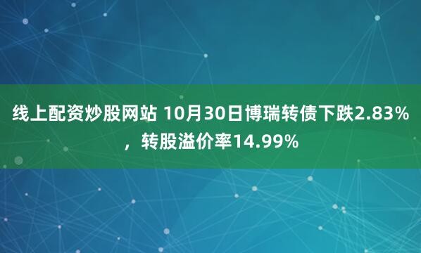 线上配资炒股网站 10月30日博瑞转债下跌2.83%，转股溢价率14.99%