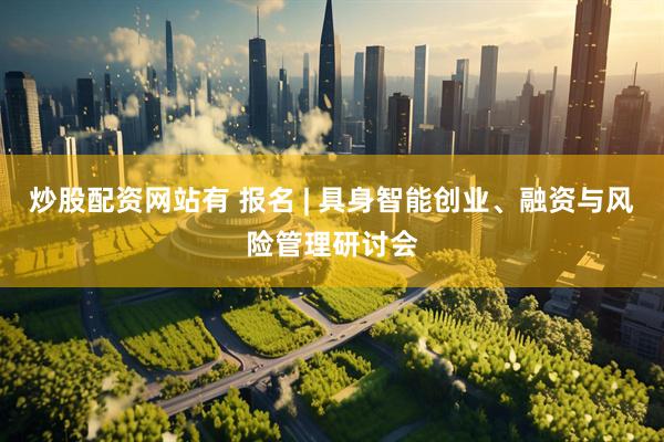 炒股配资网站有 报名 | 具身智能创业、融资与风险管理研讨会