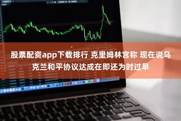 股票配资app下载排行 克里姆林宫称 现在说乌克兰和平协议达成在即还为时过早