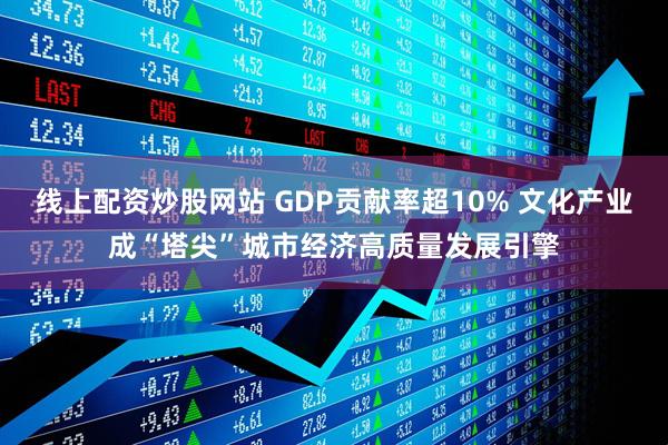 线上配资炒股网站 GDP贡献率超10% 文化产业成“塔尖”城市经济高质量发展引擎