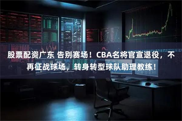 股票配资广东 告别赛场！CBA名将官宣退役，不再征战球场，转身转型球队助理教练！