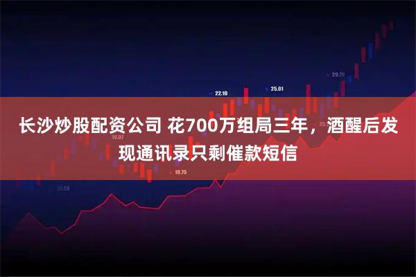 长沙炒股配资公司 花700万组局三年，酒醒后发现通讯录只剩催款短信
