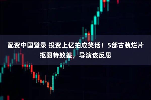 配资中国登录 投资上亿拍成笑话！5部古装烂片抠图特效差，导演该反思