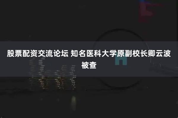 股票配资交流论坛 知名医科大学原副校长卿云波被查