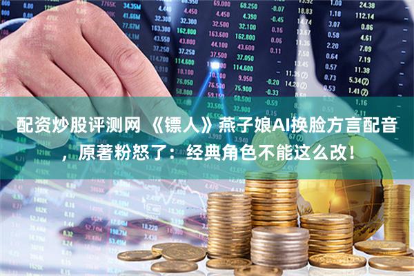 配资炒股评测网 《镖人》燕子娘AI换脸方言配音，原著粉怒了：经典角色不能这么改！