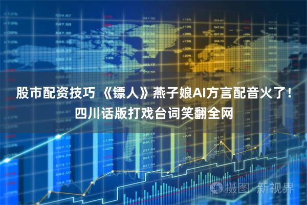股市配资技巧 《镖人》燕子娘AI方言配音火了！四川话版打戏台词笑翻全网