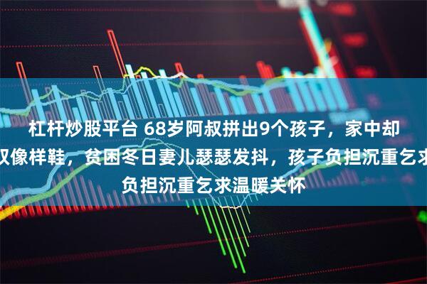 杠杆炒股平台 68岁阿叔拼出9个孩子，家中却难拼出一双像样鞋，贫困冬日妻儿瑟瑟发抖，孩子负担沉重乞求温暖关怀