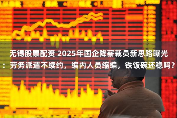 无锡股票配资 2025年国企降薪裁员新思路曝光：劳务派遣不续约，编内人员缩编，铁饭碗还稳吗？
