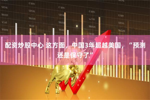 配资炒股中心 这方面，中国3年超越美国，“预测还是保守了”