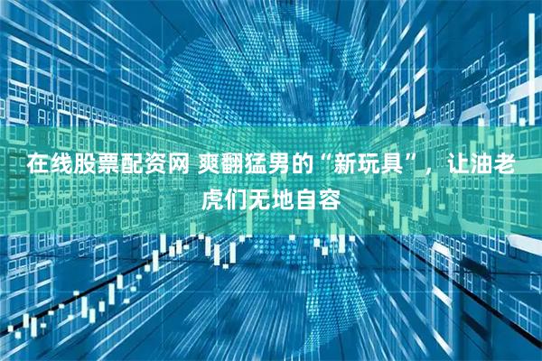 在线股票配资网 爽翻猛男的“新玩具”,让油老虎们无地自容