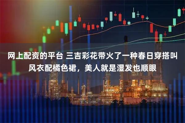 网上配资的平台 三吉彩花带火了一种春日穿搭叫风衣配橘色裙,美人就是湿发也顺眼