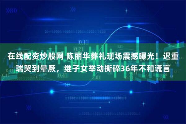 在线配资炒股网 陈丽华葬礼现场震撼曝光!迟重瑞哭到晕厥,继子女举动撕碎36年不和谎言