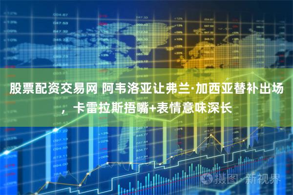 股票配资交易网 阿韦洛亚让弗兰·加西亚替补出场，卡雷拉斯捂嘴+表情意味深长