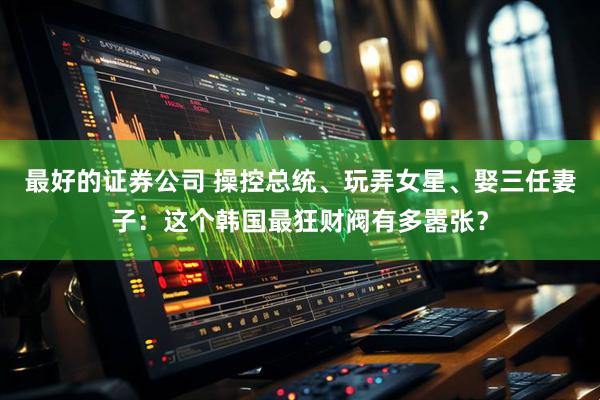 最好的证券公司 操控总统、玩弄女星、娶三任妻子：这个韩国最狂财阀有多嚣张？