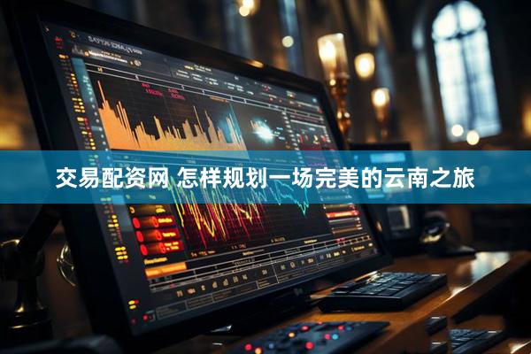 交易配资网 怎样规划一场完美的云南之旅