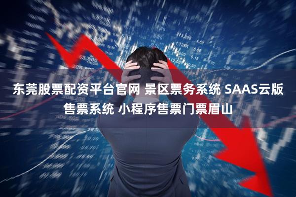 东莞股票配资平台官网 景区票务系统 SAAS云版售票系统 小程序售票门票眉山