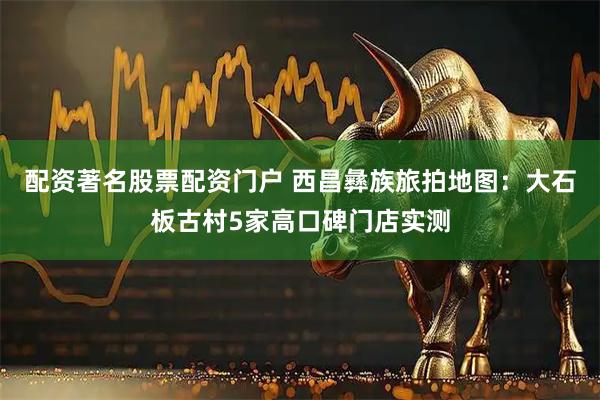 配资著名股票配资门户 西昌彝族旅拍地图：大石板古村5家高口碑门店实测