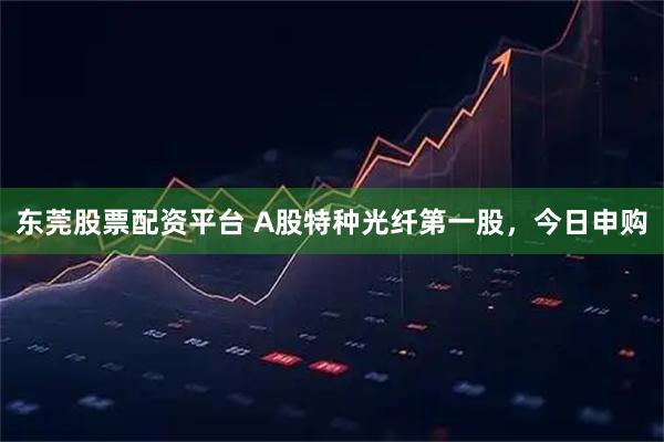 东莞股票配资平台 A股特种光纤第一股，今日申购