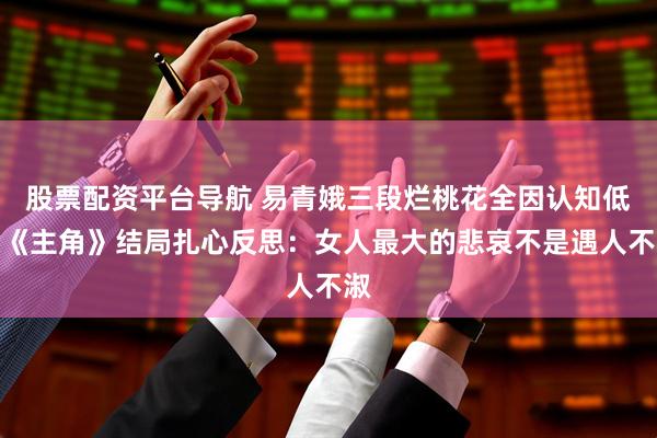 股票配资平台导航 易青娥三段烂桃花全因认知低？《主角》结局扎心反思：女人最大的悲哀不是遇人不淑