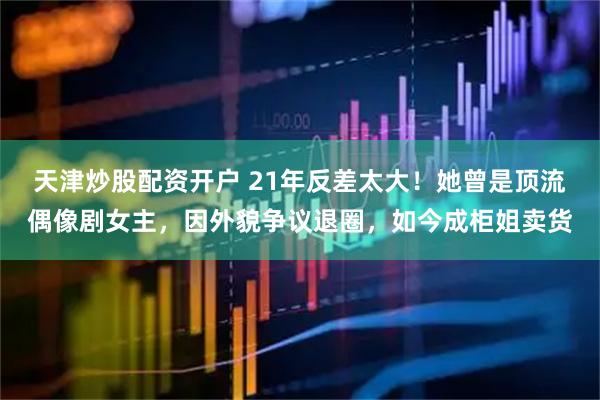 天津炒股配资开户 21年反差太大！她曾是顶流偶像剧女主，因外貌争议退圈，如今成柜姐卖货