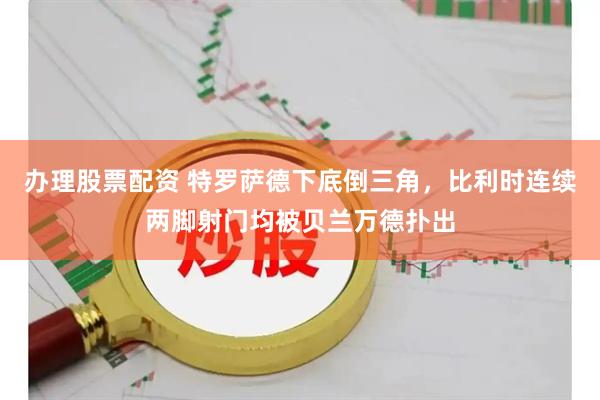 办理股票配资 特罗萨德下底倒三角，比利时连续两脚射门均被贝兰万德扑出