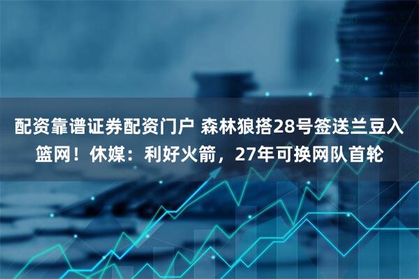 配资靠谱证券配资门户 森林狼搭28号签送兰豆入篮网！休媒：利好火箭，27年可换网队首轮