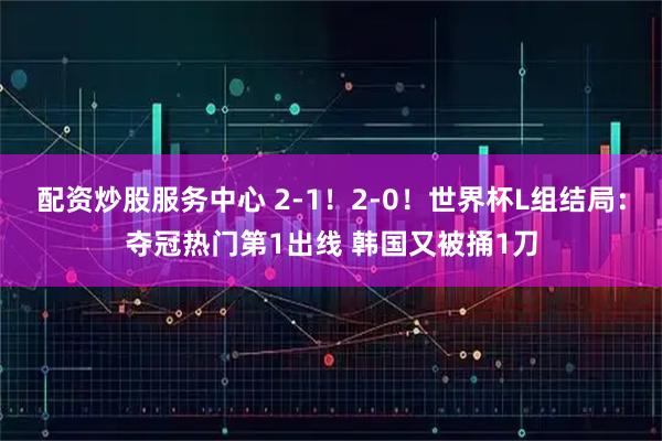 配资炒股服务中心 2-1！2-0！世界杯L组结局：夺冠热门第1出线 韩国又被捅1刀