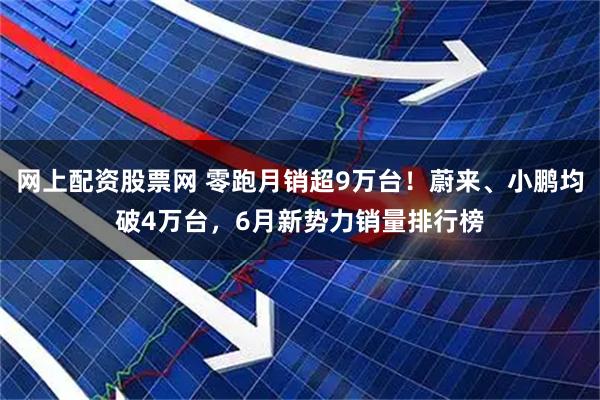 网上配资股票网 零跑月销超9万台！蔚来、小鹏均破4万台，6月新势力销量排行榜