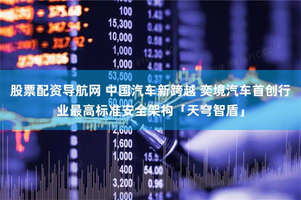 股票配资导航网 中国汽车新跨越 奕境汽车首创行业最高标准安全架构「天穹智盾」