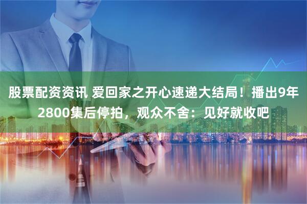 股票配资资讯 爱回家之开心速递大结局！播出9年2800集后停拍，观众不舍：见好就收吧