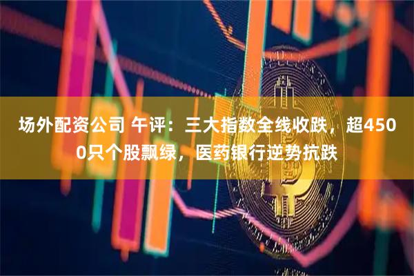 场外配资公司 午评：三大指数全线收跌，超4500只个股飘绿，医药银行逆势抗跌