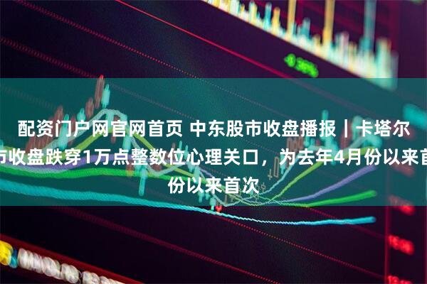 配资门户网官网首页 中东股市收盘播报|卡塔尔股市收盘跌穿1万点整数位心理关口,为去年4月份以来首次