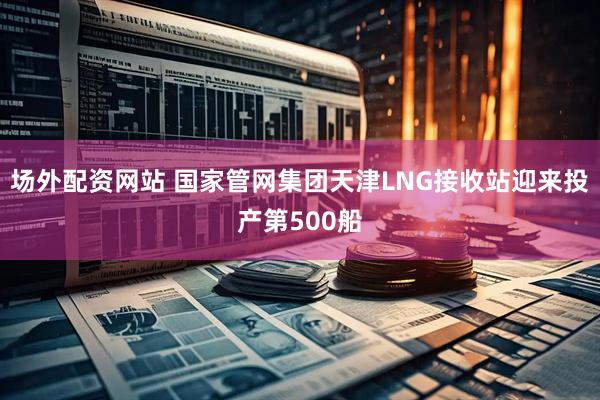 场外配资网站 国家管网集团天津LNG接收站迎来投产第500船