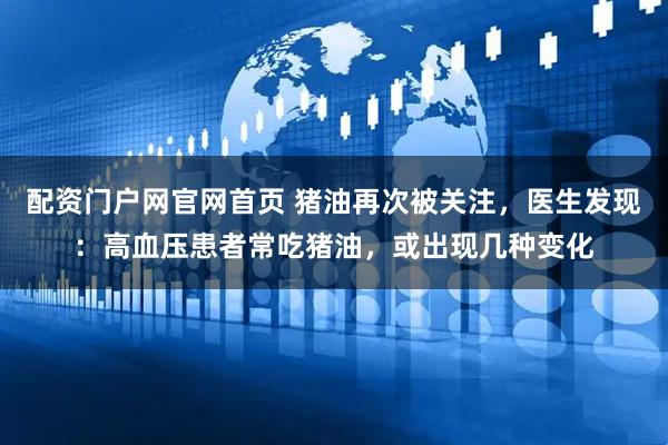 配资门户网官网首页 猪油再次被关注，医生发现：高血压患者常吃猪油，或出现几种变化