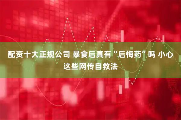 配资十大正规公司 暴食后真有“后悔药”吗 小心这些网传自救法