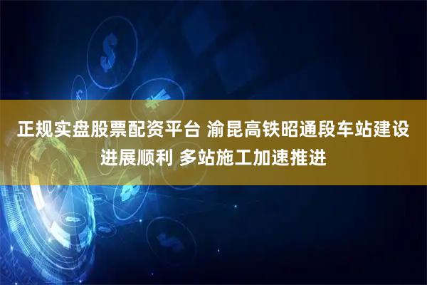 正规实盘股票配资平台 渝昆高铁昭通段车站建设进展顺利 多站施工加速推进