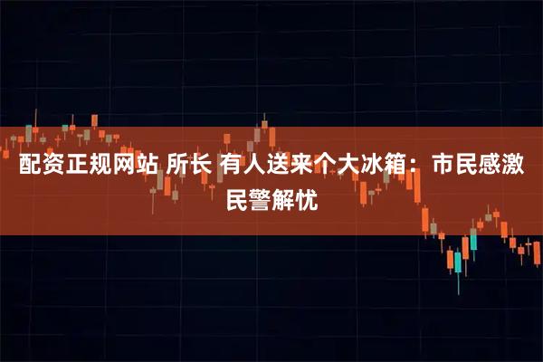 配资正规网站 所长 有人送来个大冰箱：市民感激民警解忧