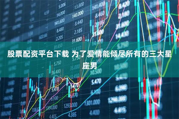 股票配资平台下载 为了爱情能倾尽所有的三大星座男