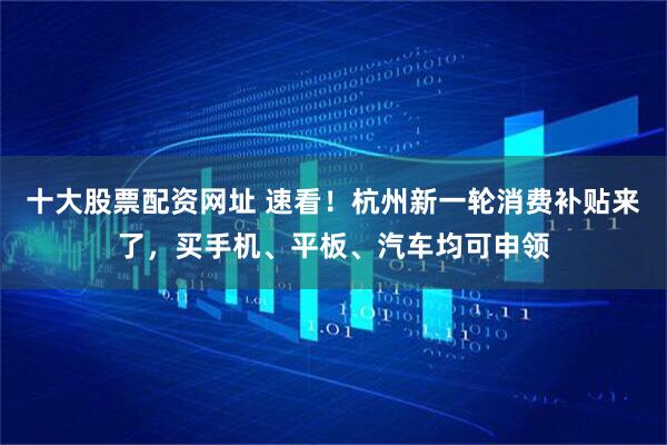 十大股票配资网址 速看！杭州新一轮消费补贴来了，买手机、平板、汽车均可申领