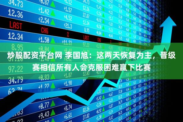 炒股配资平台网 李国旭：这两天恢复为主，晋级赛相信所有人会克服困难赢下比赛