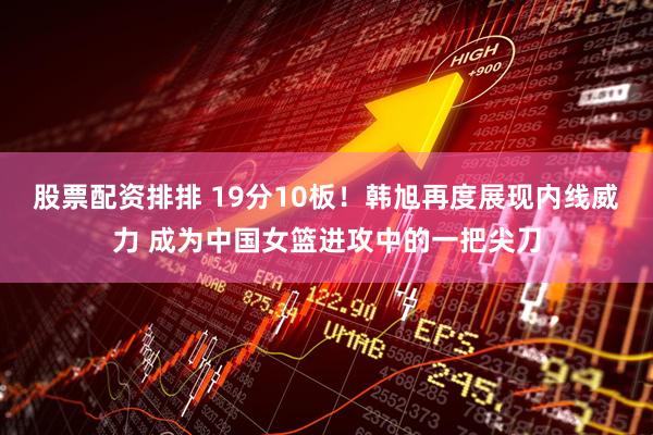 股票配资排排 19分10板！韩旭再度展现内线威力 成为中国女篮进攻中的一把尖刀