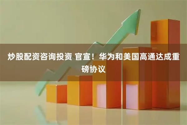 炒股配资咨询投资 官宣！华为和美国高通达成重磅协议