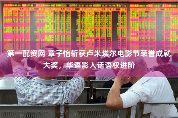 第一配资网 章子怡斩获卢米埃尔电影节荣誉成就大奖，华语影人话语权进阶